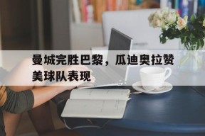 开云sports-曼城完胜巴黎，瓜迪奥拉赞美球队表现()