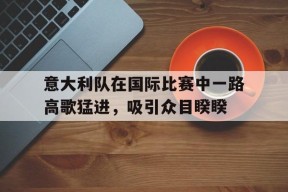 开云中国-意大利队在国际比赛中一路高歌猛进，吸引众目睽睽()