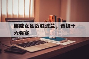 开云手机入口-挪威女足战胜波兰，晋级十六强赛()